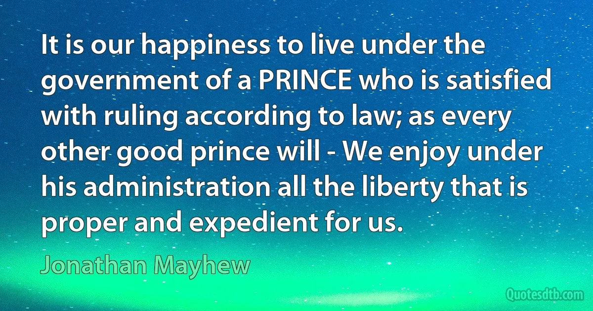 It is our happiness to live under the government of a PRINCE who is satisfied with ruling according to law; as every other good prince will - We enjoy under his administration all the liberty that is proper and expedient for us. (Jonathan Mayhew)