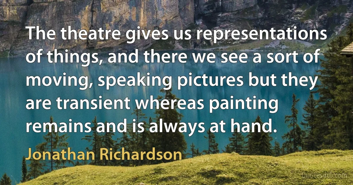 The theatre gives us representations of things, and there we see a sort of moving, speaking pictures but they are transient whereas painting remains and is always at hand. (Jonathan Richardson)