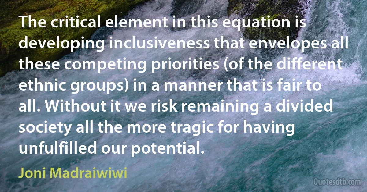 The critical element in this equation is developing inclusiveness that envelopes all these competing priorities (of the different ethnic groups) in a manner that is fair to all. Without it we risk remaining a divided society all the more tragic for having unfulfilled our potential. (Joni Madraiwiwi)