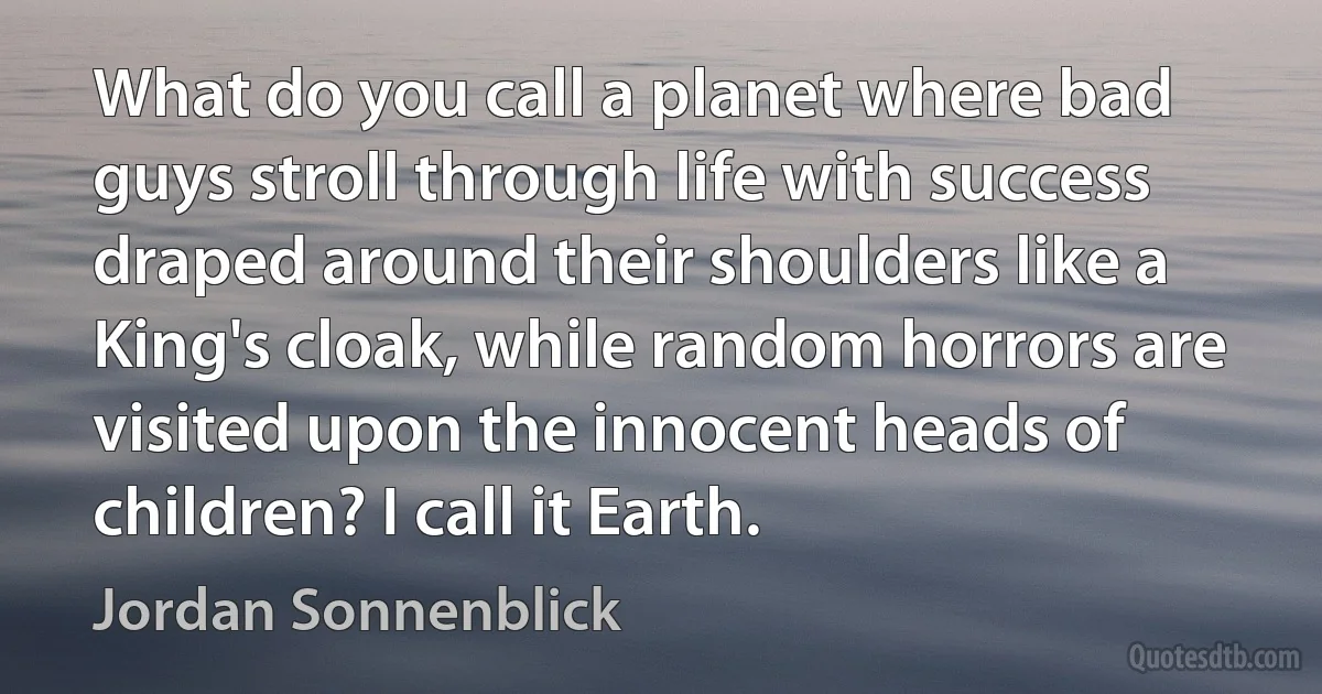 What do you call a planet where bad guys stroll through life with success draped around their shoulders like a King's cloak, while random horrors are visited upon the innocent heads of children? I call it Earth. (Jordan Sonnenblick)