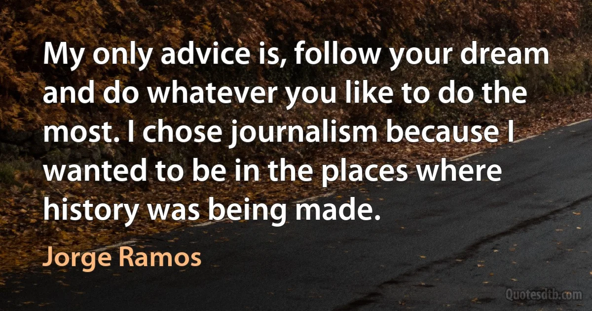 My only advice is, follow your dream and do whatever you like to do the most. I chose journalism because I wanted to be in the places where history was being made. (Jorge Ramos)