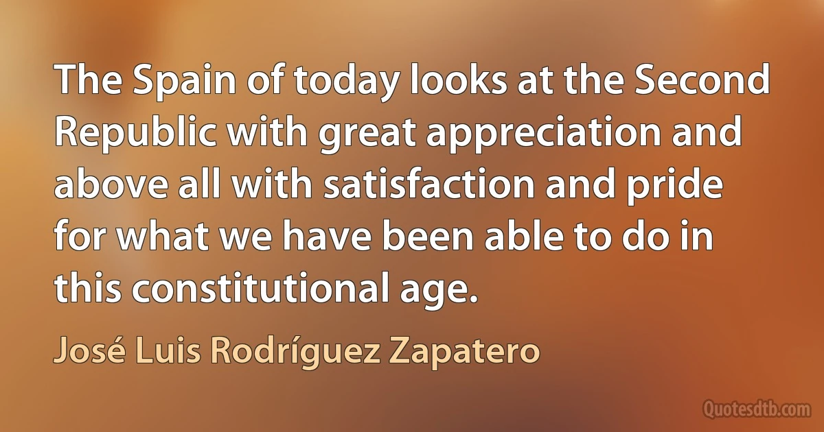 The Spain of today looks at the Second Republic with great appreciation and above all with satisfaction and pride for what we have been able to do in this constitutional age. (José Luis Rodríguez Zapatero)