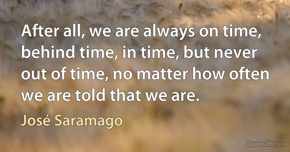 After all, we are always on time, behind time, in time, but never out of time, no matter how often we are told that we are. (José Saramago)