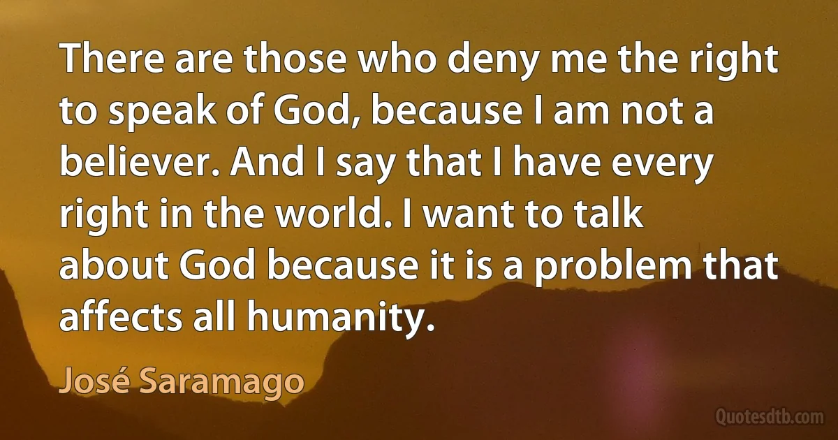 There are those who deny me the right to speak of God, because I am not a believer. And I say that I have every right in the world. I want to talk about God because it is a problem that affects all humanity. (José Saramago)