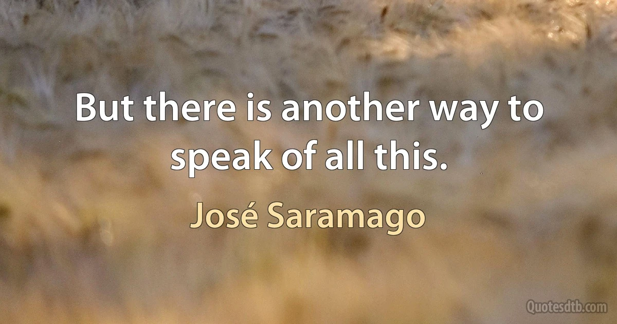 But there is another way to speak of all this. (José Saramago)