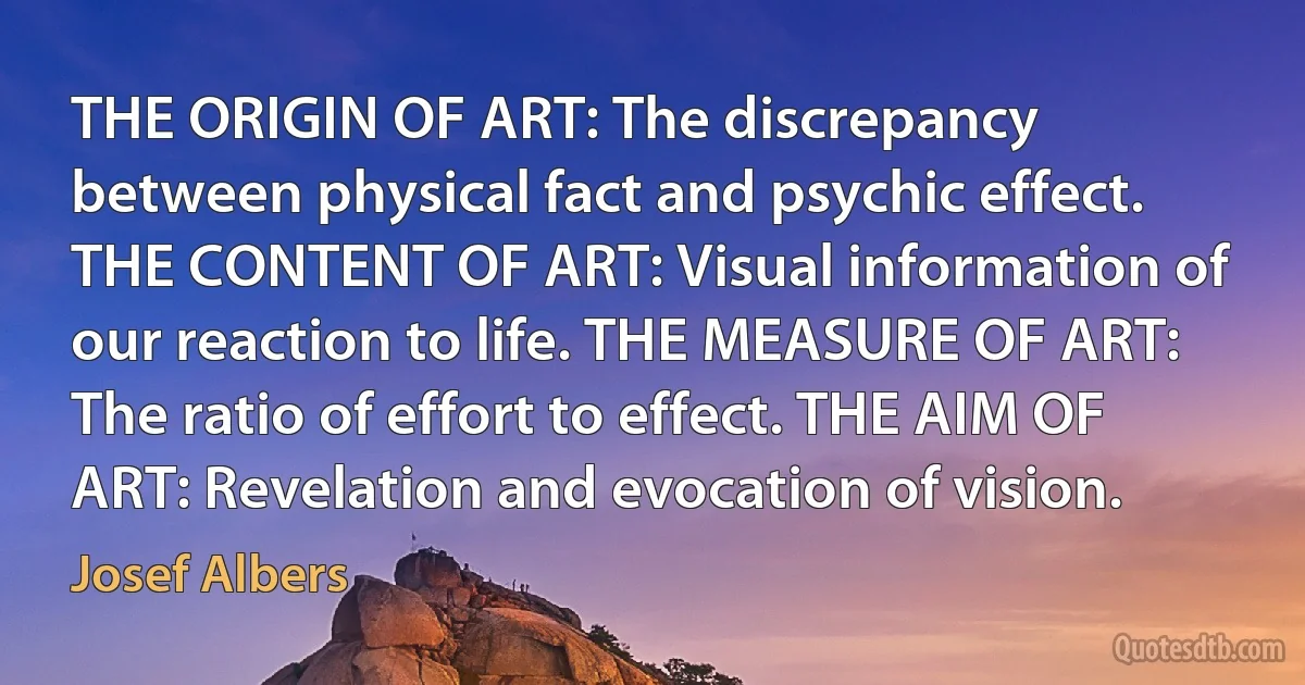 THE ORIGIN OF ART: The discrepancy between physical fact and psychic effect. THE CONTENT OF ART: Visual information of our reaction to life. THE MEASURE OF ART: The ratio of effort to effect. THE AIM OF ART: Revelation and evocation of vision. (Josef Albers)