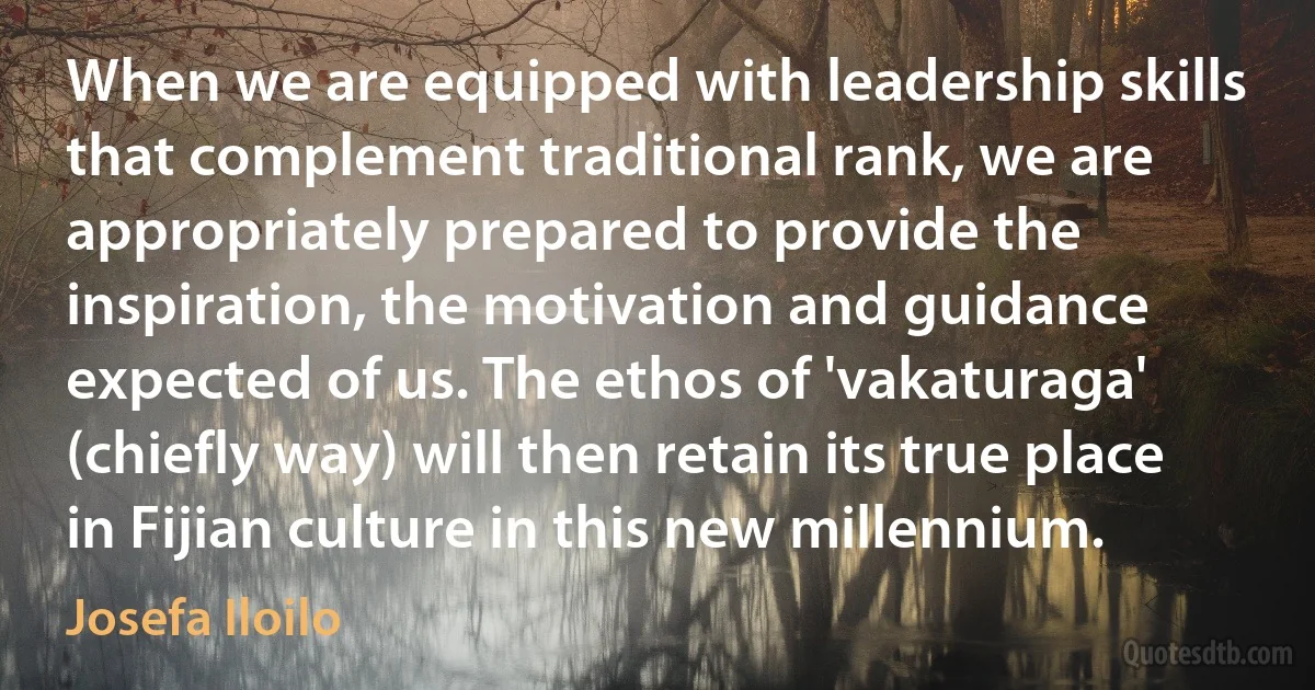 When we are equipped with leadership skills that complement traditional rank, we are appropriately prepared to provide the inspiration, the motivation and guidance expected of us. The ethos of 'vakaturaga' (chiefly way) will then retain its true place in Fijian culture in this new millennium. (Josefa Iloilo)