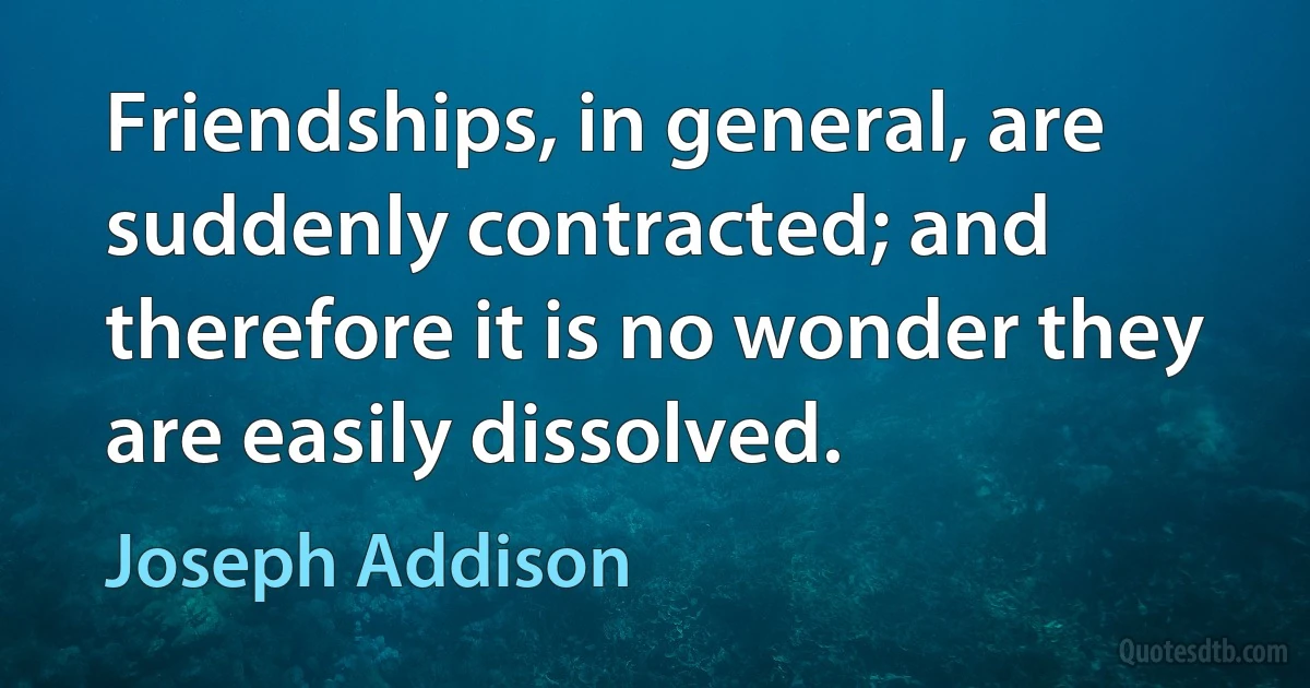 Friendships, in general, are suddenly contracted; and therefore it is no wonder they are easily dissolved. (Joseph Addison)