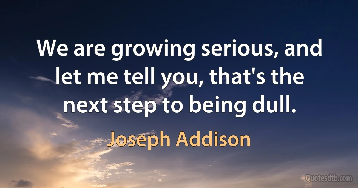 We are growing serious, and let me tell you, that's the next step to being dull. (Joseph Addison)