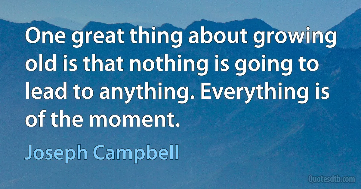 One great thing about growing old is that nothing is going to lead to anything. Everything is of the moment. (Joseph Campbell)