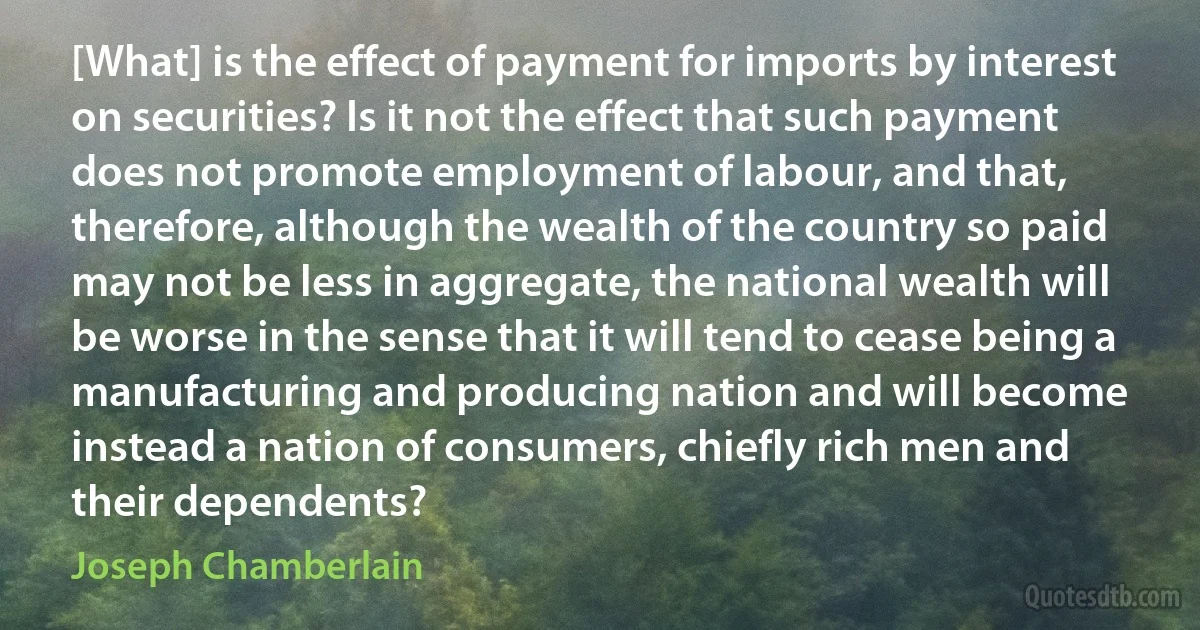 [What] is the effect of payment for imports by interest on securities? Is it not the effect that such payment does not promote employment of labour, and that, therefore, although the wealth of the country so paid may not be less in aggregate, the national wealth will be worse in the sense that it will tend to cease being a manufacturing and producing nation and will become instead a nation of consumers, chiefly rich men and their dependents? (Joseph Chamberlain)