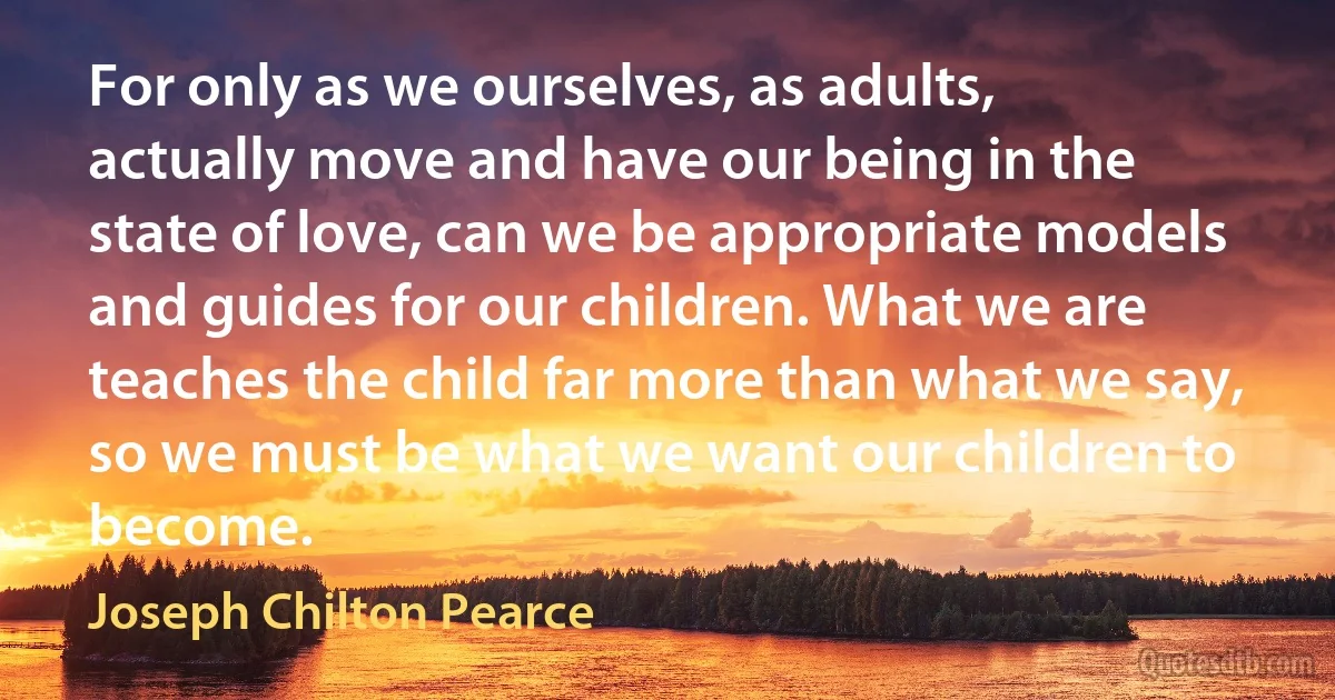 For only as we ourselves, as adults, actually move and have our being in the state of love, can we be appropriate models and guides for our children. What we are teaches the child far more than what we say, so we must be what we want our children to become. (Joseph Chilton Pearce)