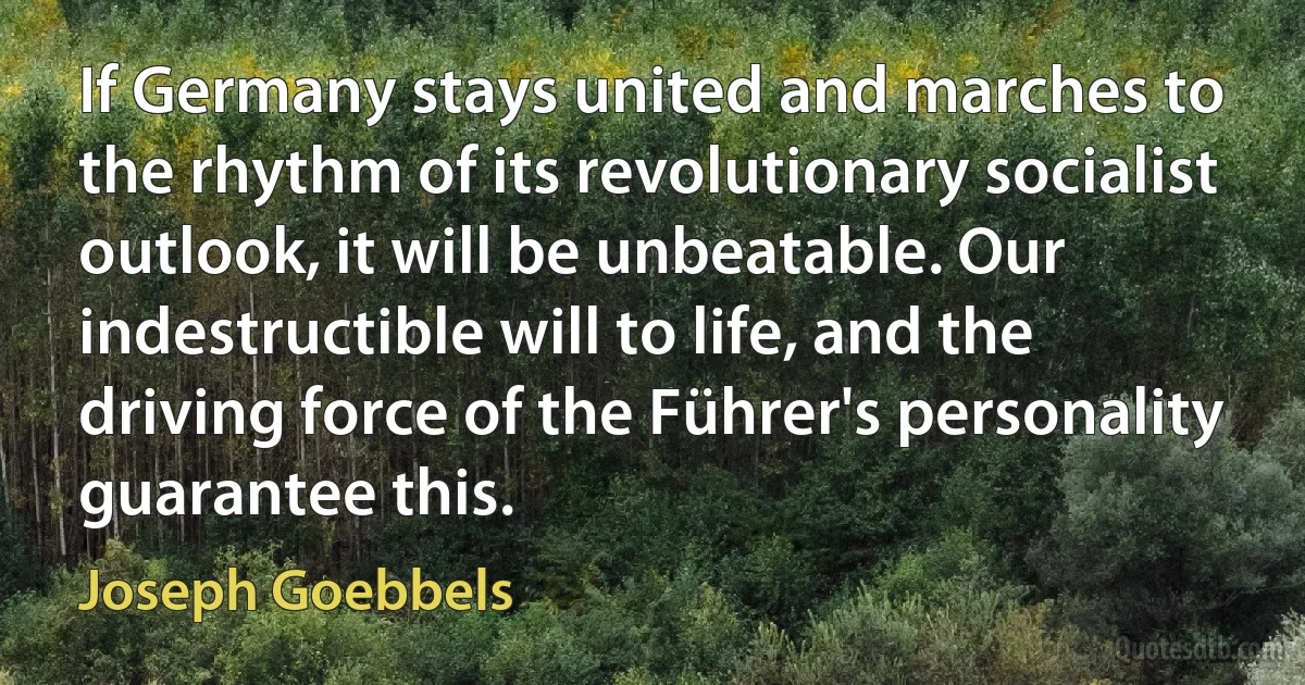 If Germany stays united and marches to the rhythm of its revolutionary socialist outlook, it will be unbeatable. Our indestructible will to life, and the driving force of the Führer's personality guarantee this. (Joseph Goebbels)