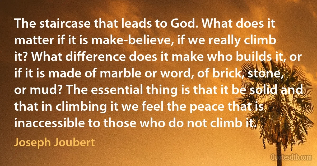 The staircase that leads to God. What does it matter if it is make-believe, if we really climb it? What difference does it make who builds it, or if it is made of marble or word, of brick, stone, or mud? The essential thing is that it be solid and that in climbing it we feel the peace that is inaccessible to those who do not climb it. (Joseph Joubert)