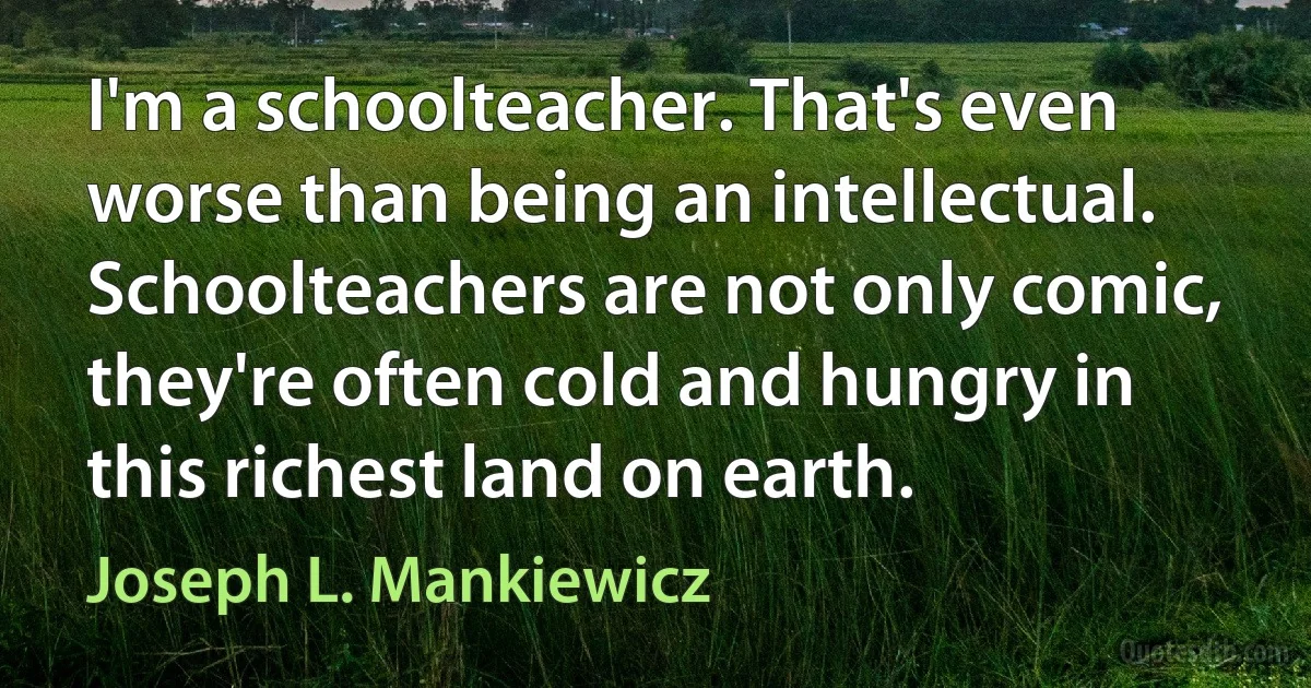 I'm a schoolteacher. That's even worse than being an intellectual. Schoolteachers are not only comic, they're often cold and hungry in this richest land on earth. (Joseph L. Mankiewicz)