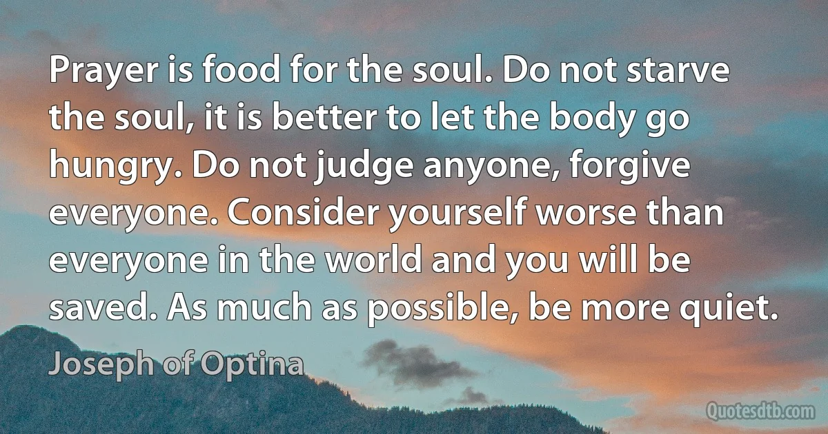 Prayer is food for the soul. Do not starve the soul, it is better to let the body go hungry. Do not judge anyone, forgive everyone. Consider yourself worse than everyone in the world and you will be saved. As much as possible, be more quiet. (Joseph of Optina)