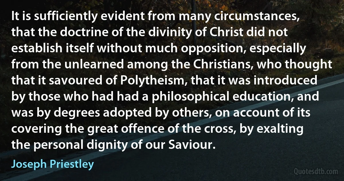 It is sufficiently evident from many circumstances, that the doctrine of the divinity of Christ did not establish itself without much opposition, especially from the unlearned among the Christians, who thought that it savoured of Polytheism, that it was introduced by those who had had a philosophical education, and was by degrees adopted by others, on account of its covering the great offence of the cross, by exalting the personal dignity of our Saviour. (Joseph Priestley)