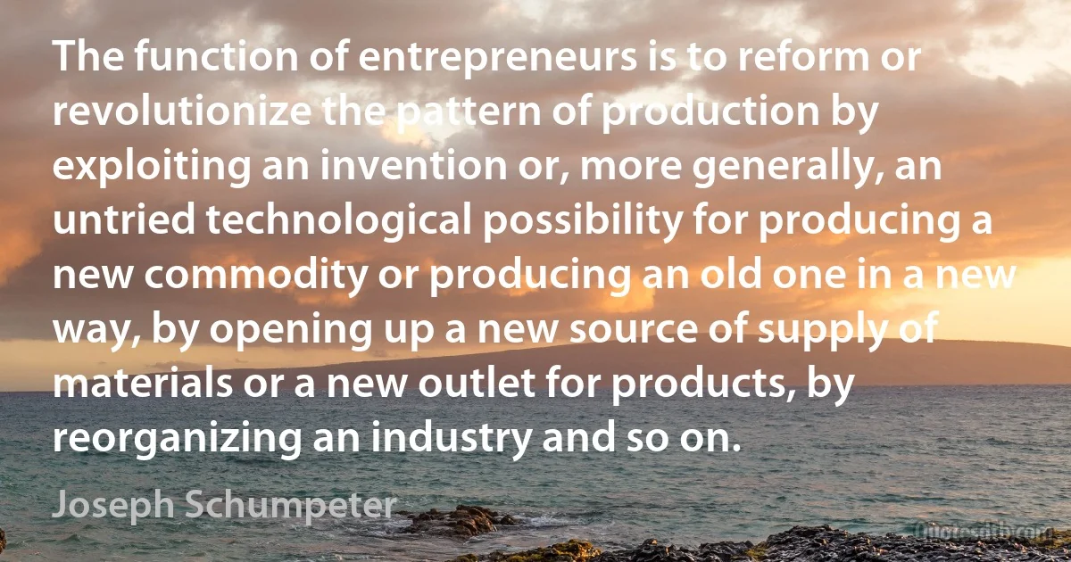 The function of entrepreneurs is to reform or revolutionize the pattern of production by exploiting an invention or, more generally, an untried technological possibility for producing a new commodity or producing an old one in a new way, by opening up a new source of supply of materials or a new outlet for products, by reorganizing an industry and so on. (Joseph Schumpeter)