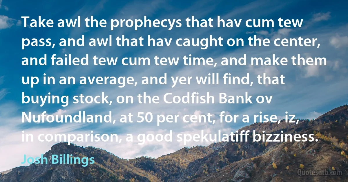 Take awl the prophecys that hav cum tew pass, and awl that hav caught on the center, and failed tew cum tew time, and make them up in an average, and yer will find, that buying stock, on the Codfish Bank ov Nufoundland, at 50 per cent, for a rise, iz, in comparison, a good spekulatiff bizziness. (Josh Billings)