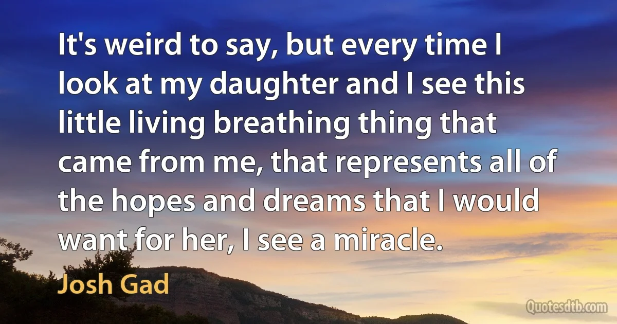 It's weird to say, but every time I look at my daughter and I see this little living breathing thing that came from me, that represents all of the hopes and dreams that I would want for her, I see a miracle. (Josh Gad)