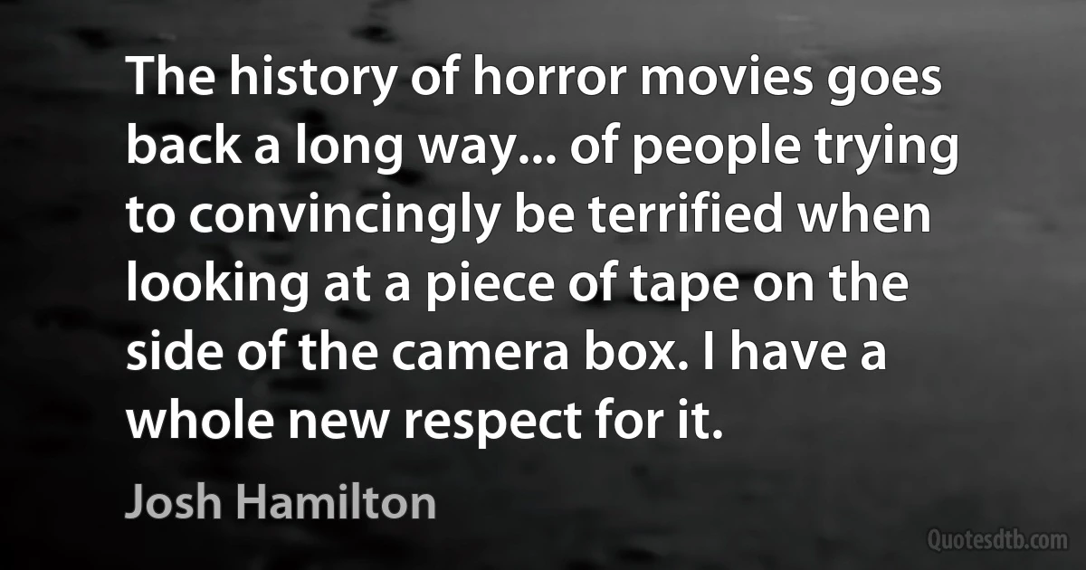 The history of horror movies goes back a long way... of people trying to convincingly be terrified when looking at a piece of tape on the side of the camera box. I have a whole new respect for it. (Josh Hamilton)