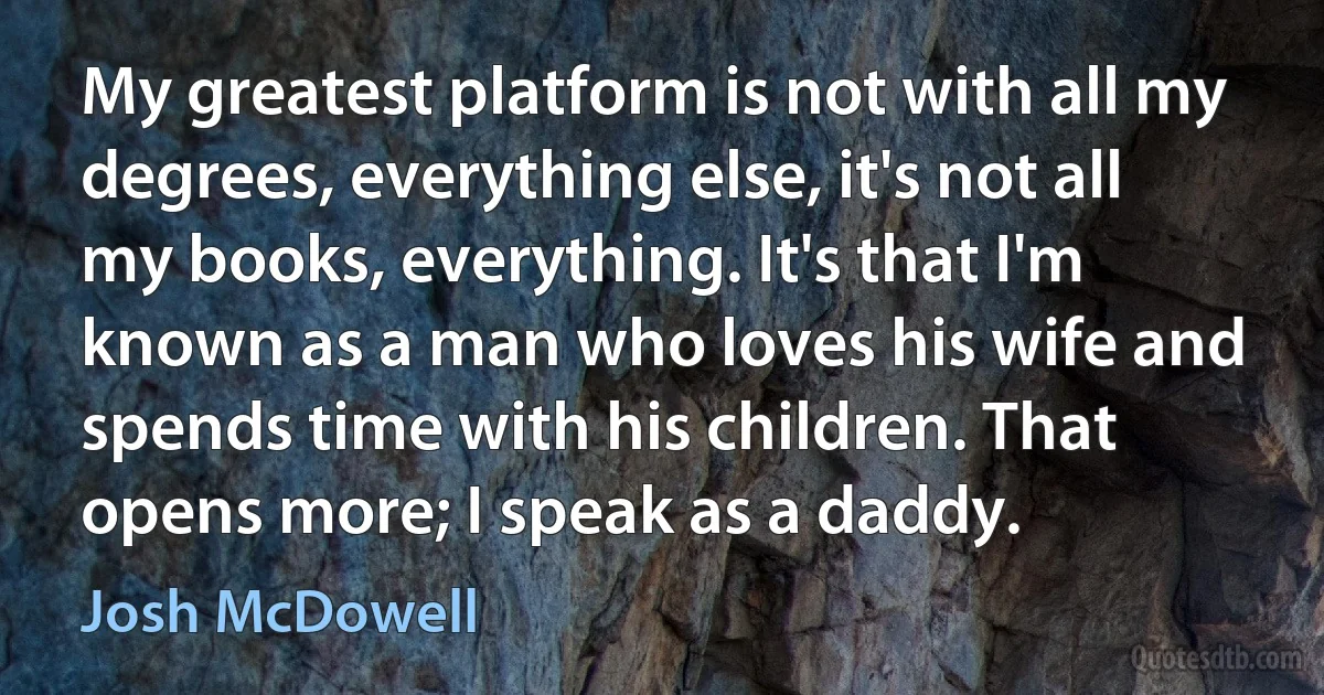 My greatest platform is not with all my degrees, everything else, it's not all my books, everything. It's that I'm known as a man who loves his wife and spends time with his children. That opens more; I speak as a daddy. (Josh McDowell)