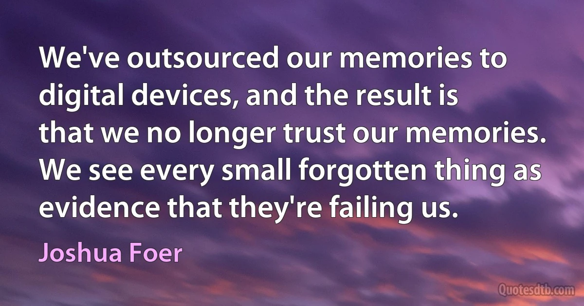 We've outsourced our memories to digital devices, and the result is that we no longer trust our memories. We see every small forgotten thing as evidence that they're failing us. (Joshua Foer)