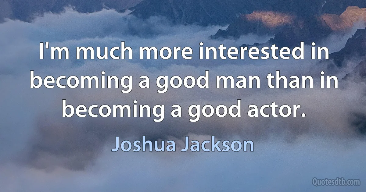 I'm much more interested in becoming a good man than in becoming a good actor. (Joshua Jackson)