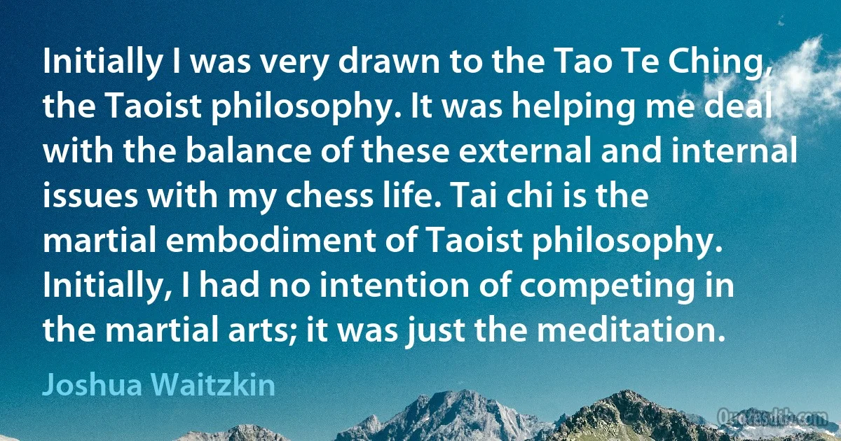 Initially I was very drawn to the Tao Te Ching, the Taoist philosophy. It was helping me deal with the balance of these external and internal issues with my chess life. Tai chi is the martial embodiment of Taoist philosophy. Initially, I had no intention of competing in the martial arts; it was just the meditation. (Joshua Waitzkin)