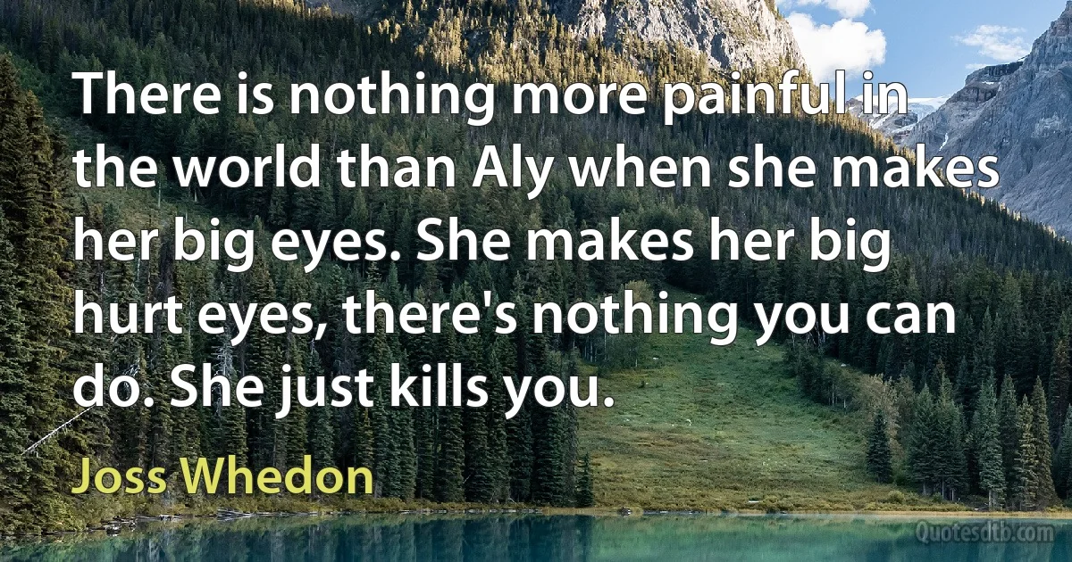 There is nothing more painful in the world than Aly when she makes her big eyes. She makes her big hurt eyes, there's nothing you can do. She just kills you. (Joss Whedon)