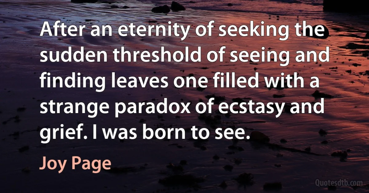 After an eternity of seeking the sudden threshold of seeing and finding leaves one filled with a strange paradox of ecstasy and grief. I was born to see. (Joy Page)