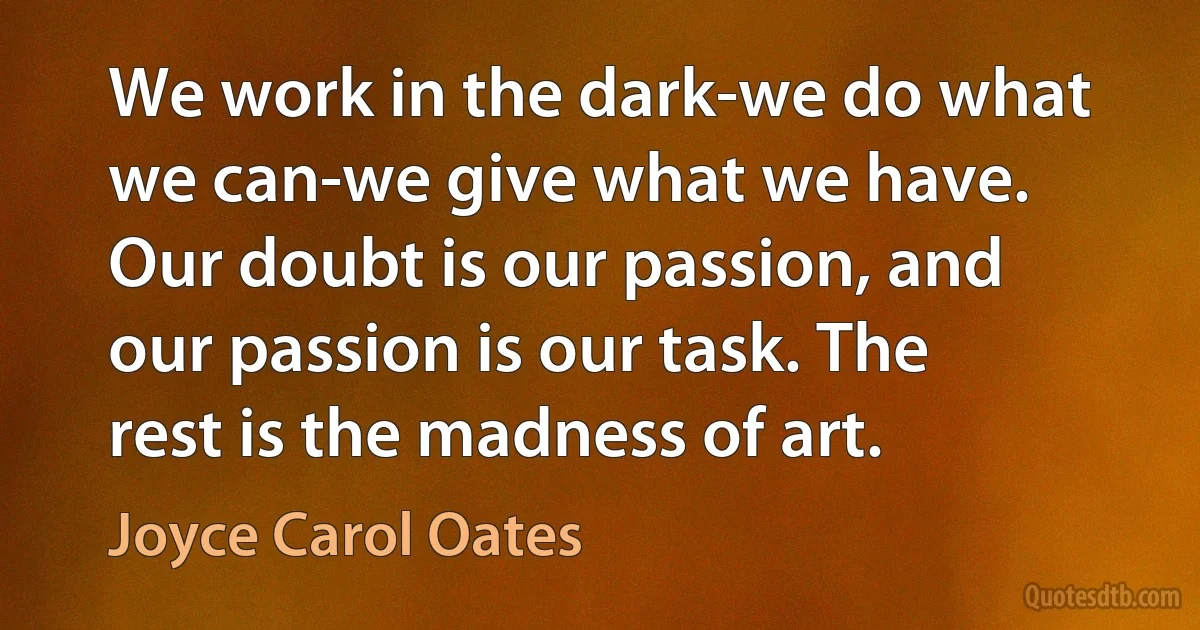 We work in the dark-we do what we can-we give what we have. Our doubt is our passion, and our passion is our task. The rest is the madness of art. (Joyce Carol Oates)