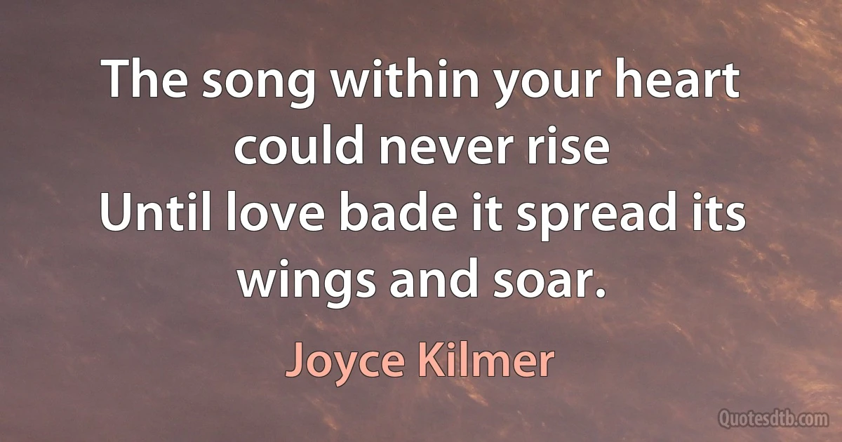 The song within your heart could never rise
Until love bade it spread its wings and soar. (Joyce Kilmer)