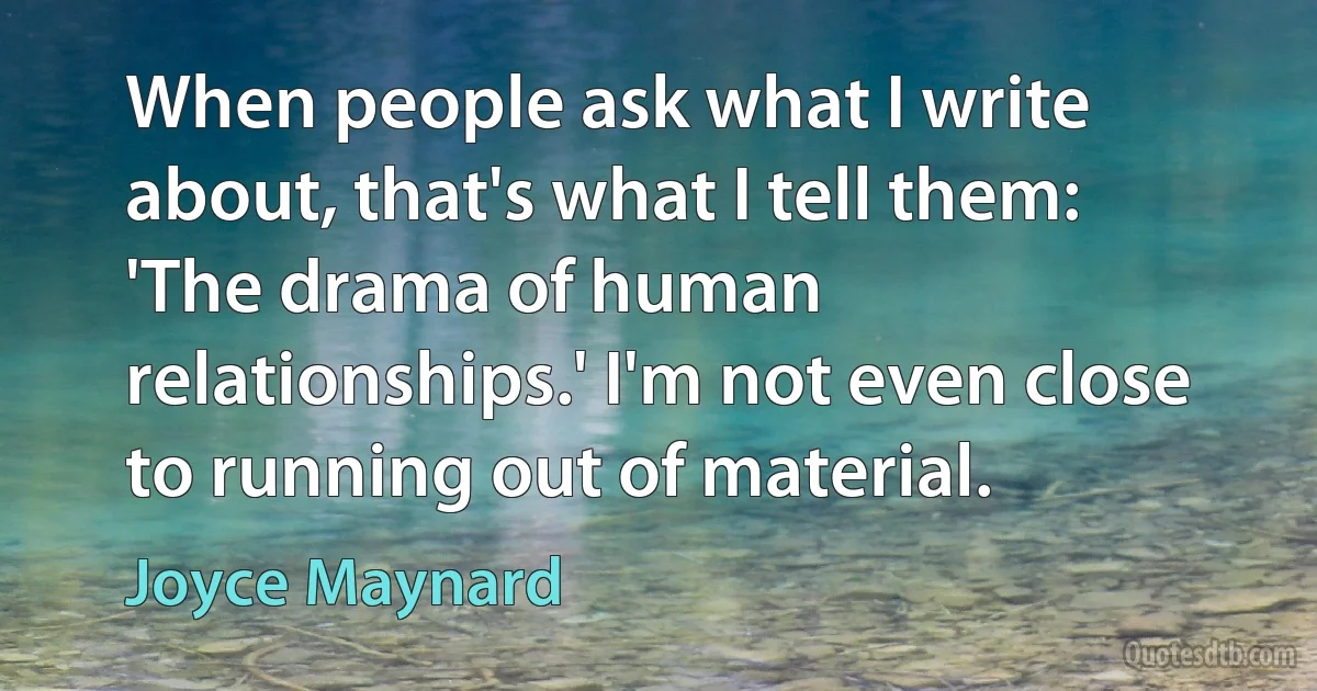 When people ask what I write about, that's what I tell them: 'The drama of human relationships.' I'm not even close to running out of material. (Joyce Maynard)