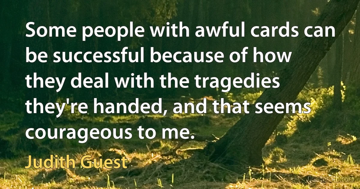 Some people with awful cards can be successful because of how they deal with the tragedies they're handed, and that seems courageous to me. (Judith Guest)