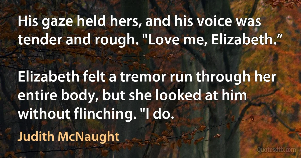 His gaze held hers, and his voice was tender and rough. "Love me, Elizabeth.”

Elizabeth felt a tremor run through her entire body, but she looked at him without flinching. "I do. (Judith McNaught)