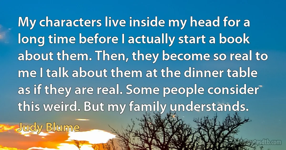 My characters live inside my head for a long time before I actually start a book about them. Then, they become so real to me I talk about them at the dinner table as if they are real. Some people consider this weird. But my family understands. (Judy Blume)