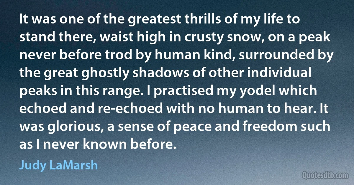 It was one of the greatest thrills of my life to stand there, waist high in crusty snow, on a peak never before trod by human kind, surrounded by the great ghostly shadows of other individual peaks in this range. I practised my yodel which echoed and re-echoed with no human to hear. It was glorious, a sense of peace and freedom such as I never known before. (Judy LaMarsh)