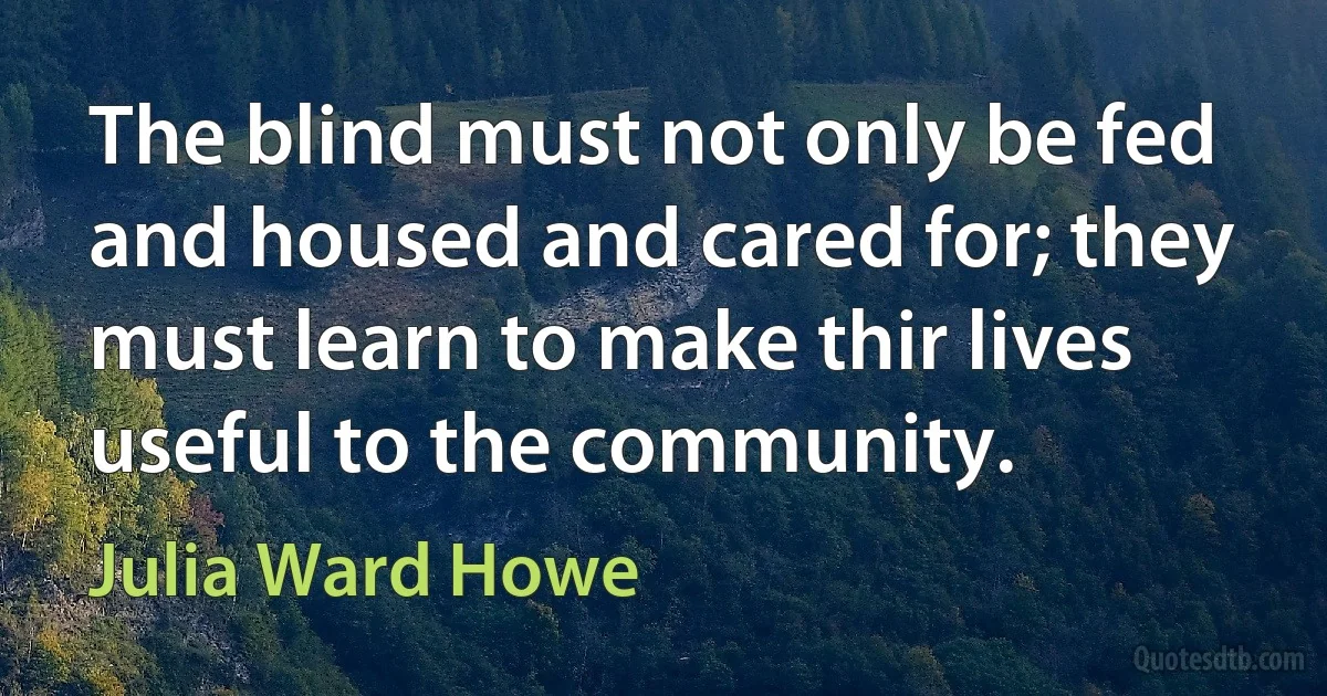 The blind must not only be fed and housed and cared for; they must learn to make thir lives useful to the community. (Julia Ward Howe)