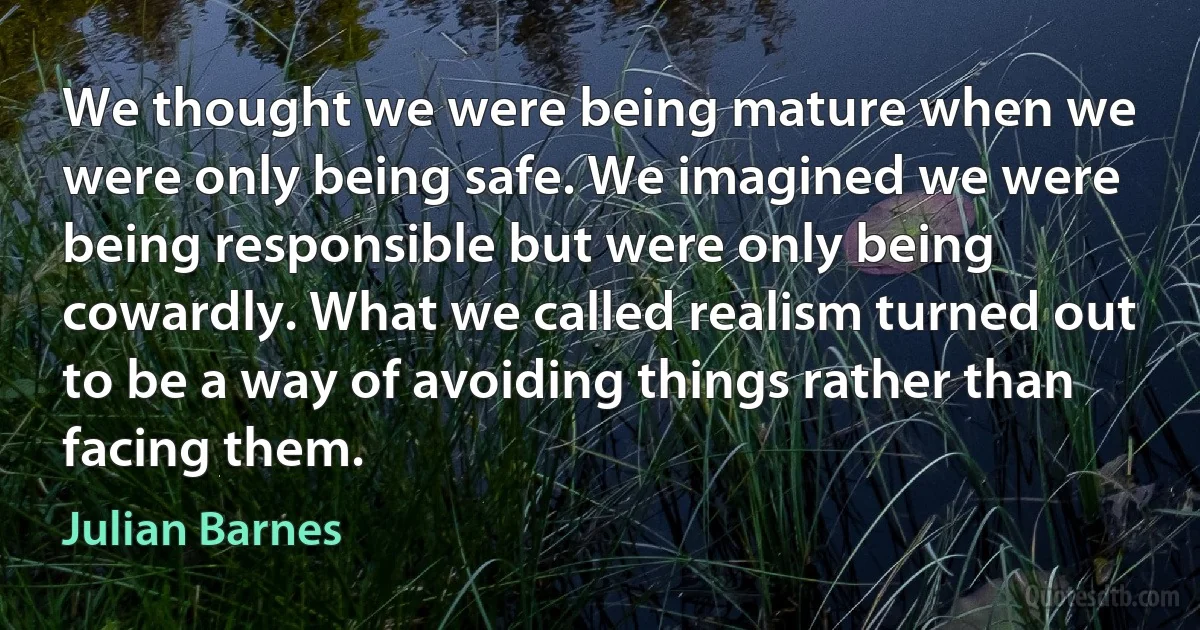 We thought we were being mature when we were only being safe. We imagined we were being responsible but were only being cowardly. What we called realism turned out to be a way of avoiding things rather than facing them. (Julian Barnes)