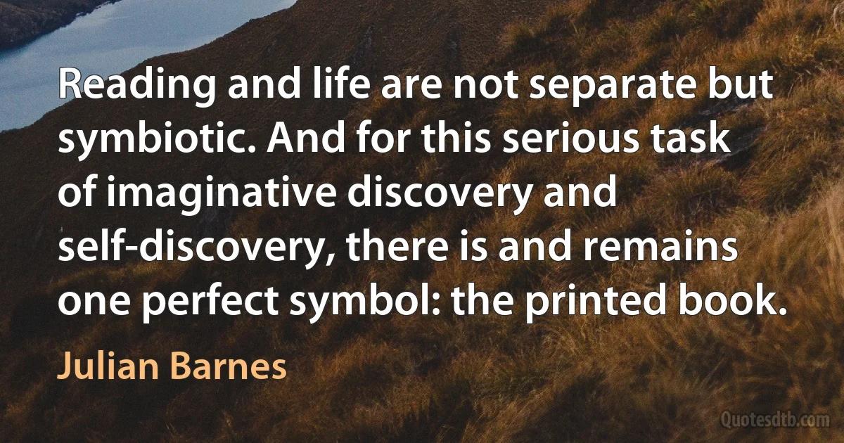 Reading and life are not separate but symbiotic. And for this serious task of imaginative discovery and self-discovery, there is and remains one perfect symbol: the printed book. (Julian Barnes)