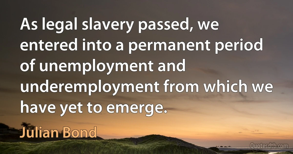 As legal slavery passed, we entered into a permanent period of unemployment and underemployment from which we have yet to emerge. (Julian Bond)