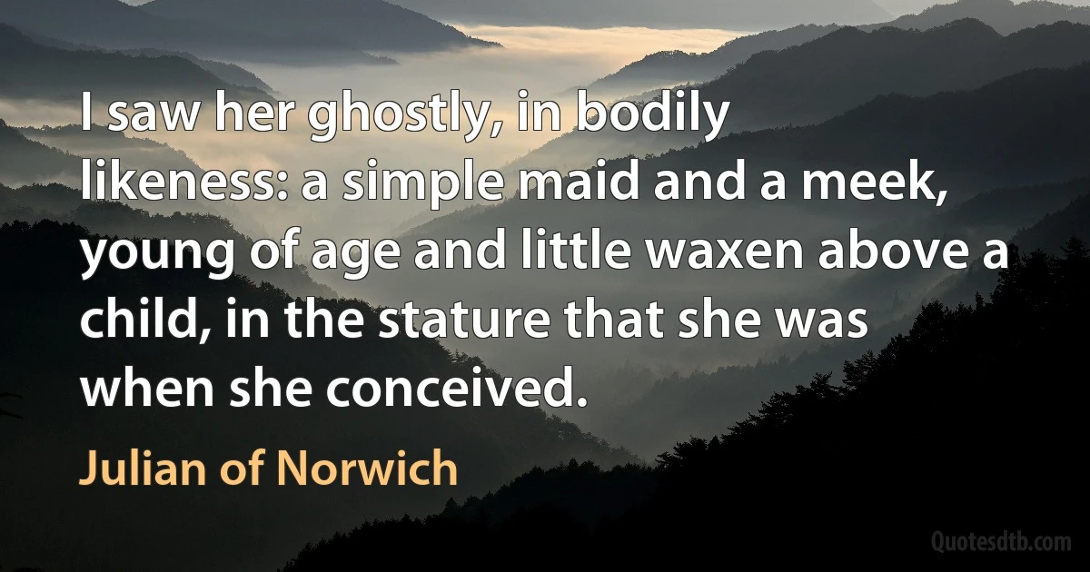 I saw her ghostly, in bodily likeness: a simple maid and a meek, young of age and little waxen above a child, in the stature that she was when she conceived. (Julian of Norwich)