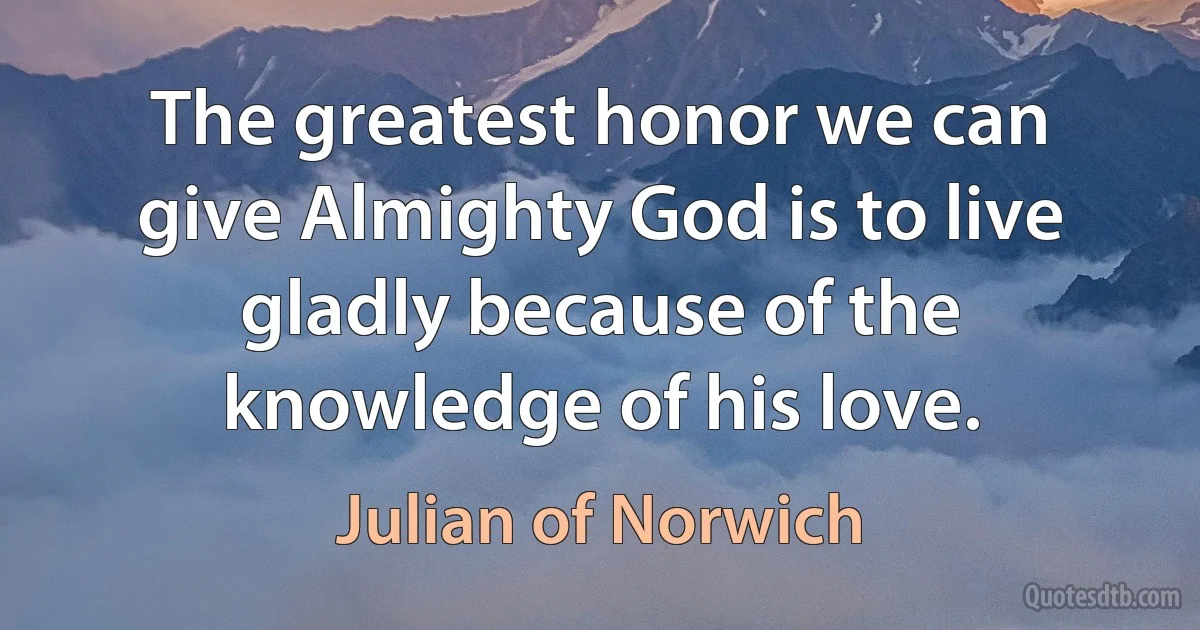 The greatest honor we can give Almighty God is to live gladly because of the knowledge of his love. (Julian of Norwich)