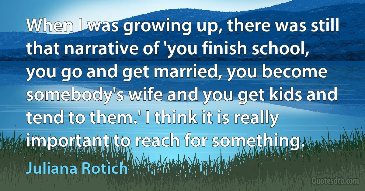 When I was growing up, there was still that narrative of 'you finish school, you go and get married, you become somebody's wife and you get kids and tend to them.' I think it is really important to reach for something. (Juliana Rotich)