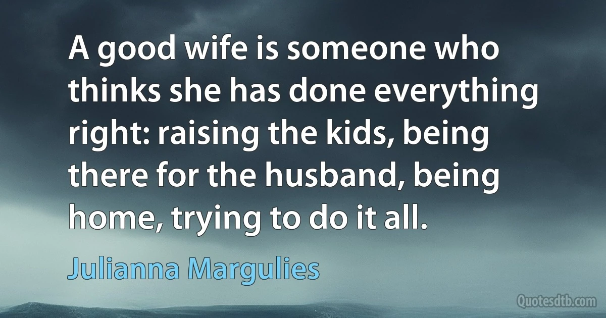 A good wife is someone who thinks she has done everything right: raising the kids, being there for the husband, being home, trying to do it all. (Julianna Margulies)