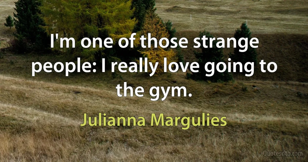 I'm one of those strange people: I really love going to the gym. (Julianna Margulies)