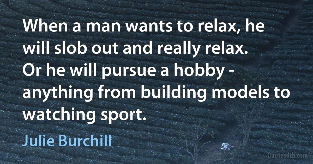 When a man wants to relax, he will slob out and really relax. Or he will pursue a hobby - anything from building models to watching sport. (Julie Burchill)