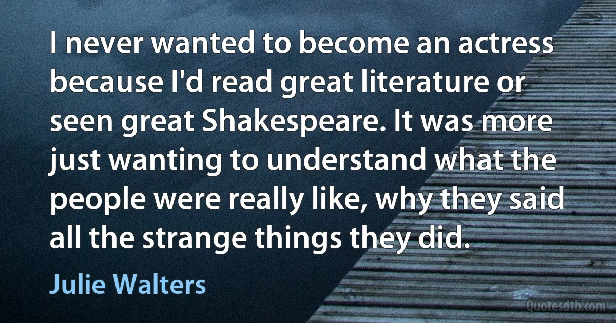 I never wanted to become an actress because I'd read great literature or seen great Shakespeare. It was more just wanting to understand what the people were really like, why they said all the strange things they did. (Julie Walters)