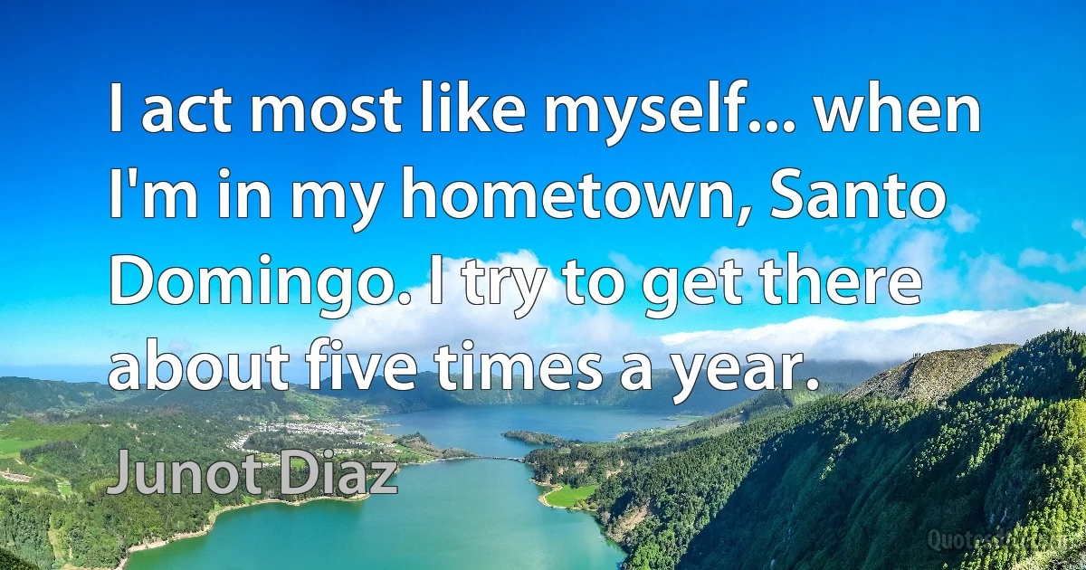 I act most like myself... when I'm in my hometown, Santo Domingo. I try to get there about five times a year. (Junot Diaz)